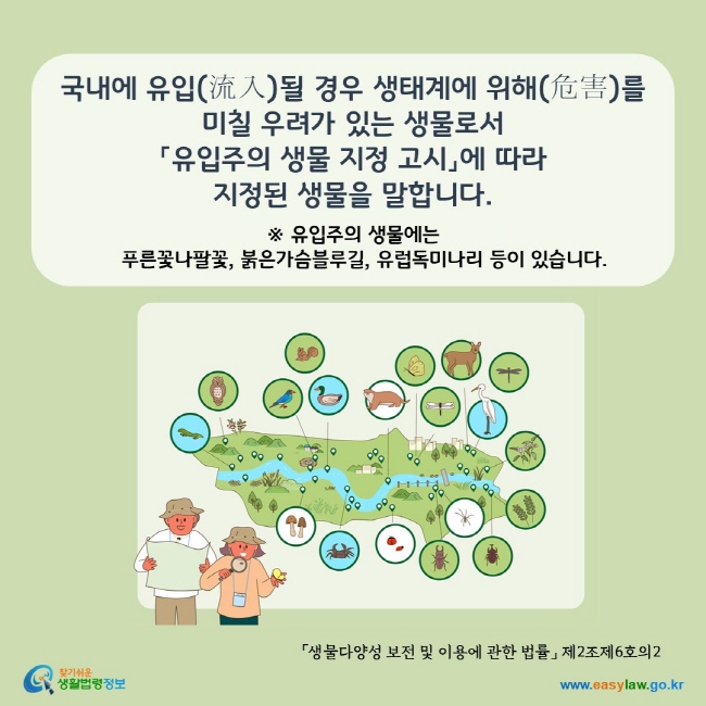  www.easylaw.go.kr 국내에 유입(流入)될 경우 생태계에 위해(危害)를 미칠 우려가 있는 생물로서 「유입주의 생물 지정 고시」에서 지정ㆍ고시하는 것을 말합니다. ※ 유입주의 생물에는 푸른꽃나팔꽃, 붉은가슴블루길, 유럽독미나리 등이 있습니다. (「생물다양성 보전 및 이용에 관한 법률」 제2조제6호의2).